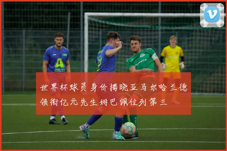 世界杯球员身价揭晓亚马尔哈兰德领衔亿元先生姆巴佩位列第三